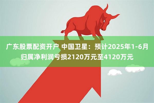 广东股票配资开户 中国卫星：预计2025年1-6月归属净利润亏损2120万元至4120万元