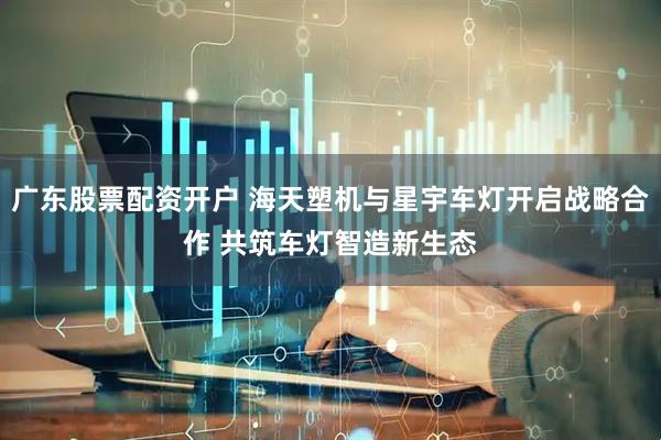 广东股票配资开户 海天塑机与星宇车灯开启战略合作 共筑车灯智造新生态