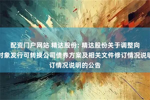 配资门户网站 精达股份: 精达股份关于调整向不特定对象发行可转换公司债券方案及相关文件修订情况说明的公告