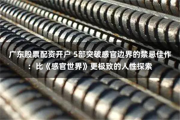 广东股票配资开户 5部突破感官边界的禁忌佳作：比《感官世界》更极致的人性探索