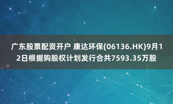广东股票配资开户 康达环保(06136.HK)9月12日根据购股权计划发行合共7593.35万股