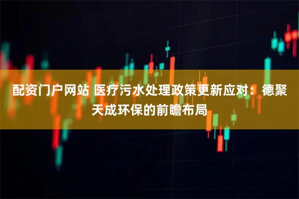 配资门户网站 医疗污水处理政策更新应对：德聚天成环保的前瞻布局