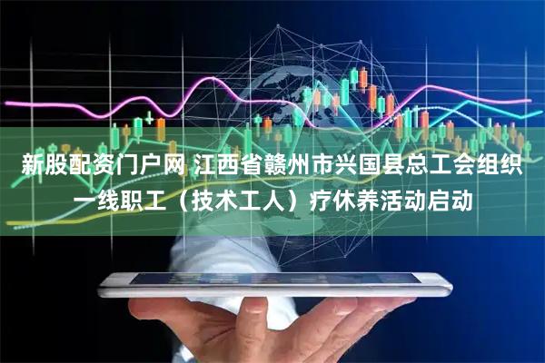 新股配资门户网 江西省赣州市兴国县总工会组织一线职工（技术工人）疗休养活动启动