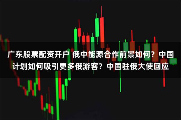 广东股票配资开户 俄中能源合作前景如何？中国计划如何吸引更多俄游客？中国驻俄大使回应