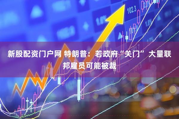 新股配资门户网 特朗普：若政府“关门” 大量联邦雇员可能被裁